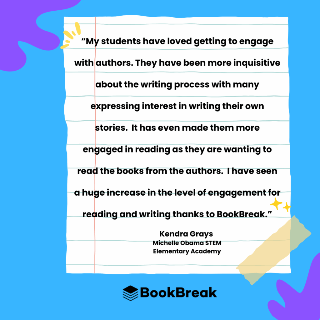 Testimonial from Kendra Grays, an educator at Michelle Obama STEM Elementary Academy. The quote reads, "My students have loved getting to engage with authors. They have been more inquisitive about the writing process with many expressing interest in writing their own stories. It has even made them more engaged in reading as they are wanting to read the books from the authors. I have seen a huge increase in the level of engagement for reading and writing thanks to BookBreak." The text is displayed on a piece of notebook paper with colorful shapes in the background and the BookBreak logo at the bottom.