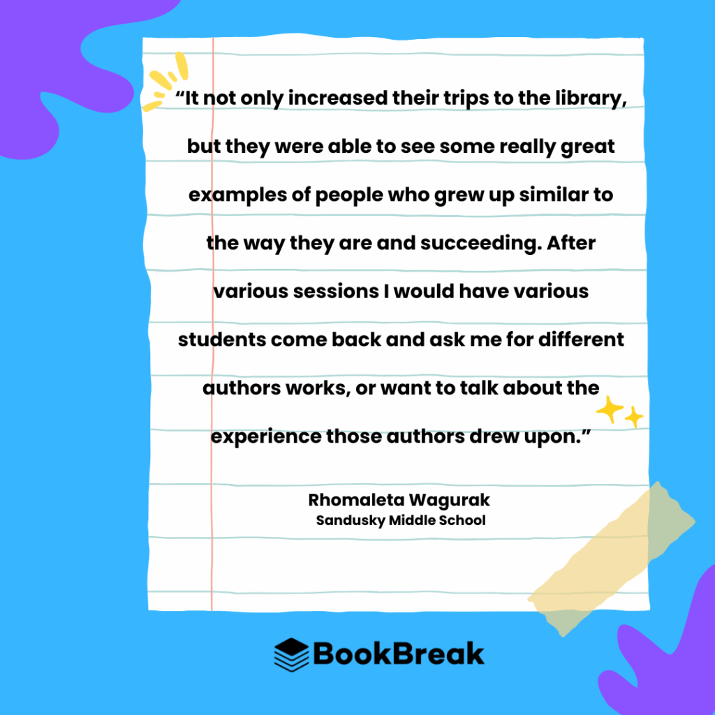 This is a testimonial from Rhomaleta Wagurak, an educator at Sandusky Middle School. The quote is on a design resembling a piece of notebook paper, which is taped at the corner and surrounded by colorful shapes on a blue background. The quote reads: "It not only increased their trips to the library, but they were able to see some really great examples of people who grew up similar to the way they are and succeeding. After various sessions I would have various students come back and ask me for different authors works, or want to talk about the experience those authors drew upon." The BookBreak logo is at the bottom of the image.